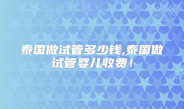 泰国做试管多少钱,泰国做试管婴儿收费!
