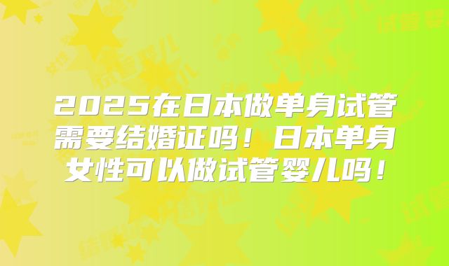 2025在日本做单身试管需要结婚证吗！日本单身女性可以做试管婴儿吗！