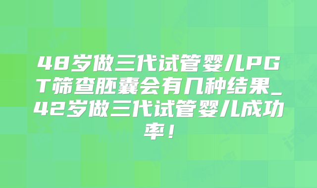 48岁做三代试管婴儿PGT筛查胚囊会有几种结果_42岁做三代试管婴儿成功率！