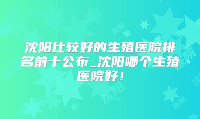 沈阳比较好的生殖医院排名前十公布_沈阳哪个生殖医院好！