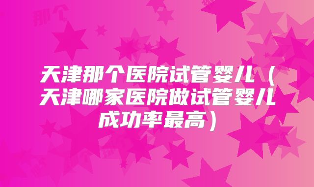 天津那个医院试管婴儿(天津哪家医院做试管婴儿成功率最高)
