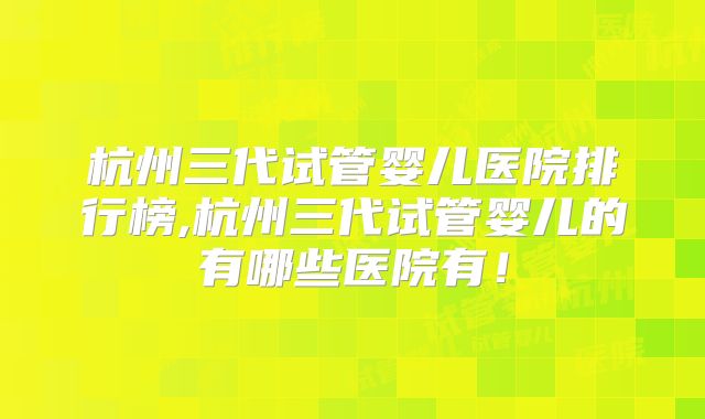 杭州三代试管婴儿医院排行榜,杭州三代试管婴儿的有哪些医院有！