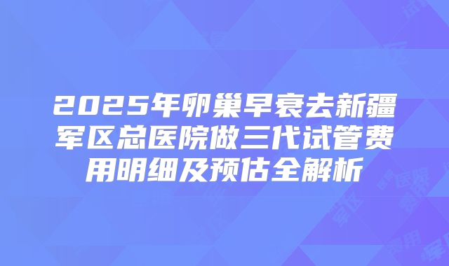2025年卵巢早衰去新疆军区总医院做三代试管费用明细及预估全解析