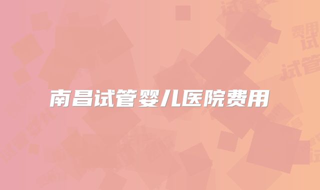 南昌试管婴儿医院费用