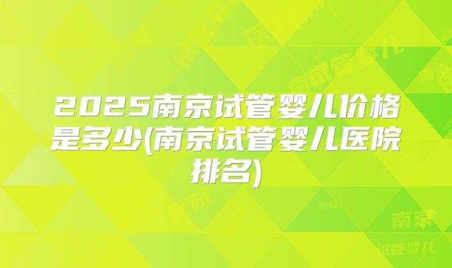 2025南京试管婴儿价格是多少(南京试管婴儿医院排名)