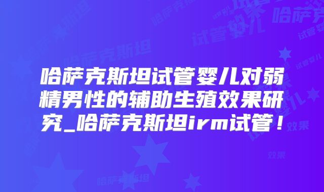 哈萨克斯坦试管婴儿对弱精男性的辅助生殖效果研究_哈萨克斯坦irm试管!
