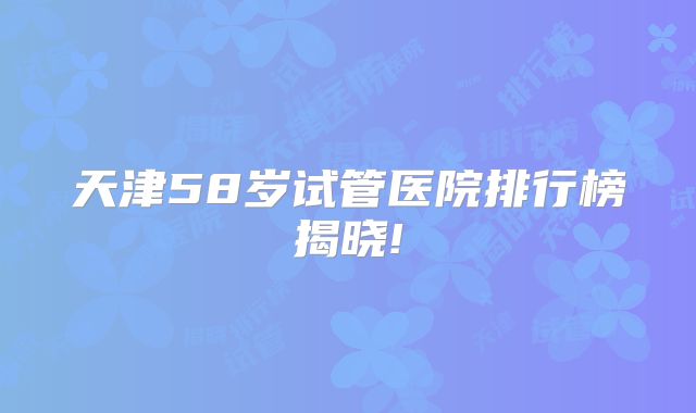 天津58岁试管医院排行榜揭晓!