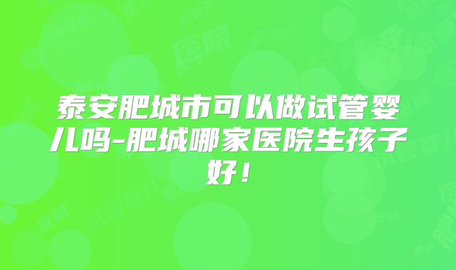 泰安肥城市可以做试管婴儿吗-肥城哪家医院生孩子好!