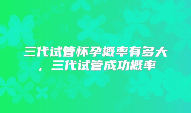 三代试管怀孕概率有多大，三代试管成功概率