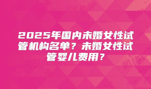 2025年国内未婚女性试管机构名单?未婚女性试管婴儿费用?