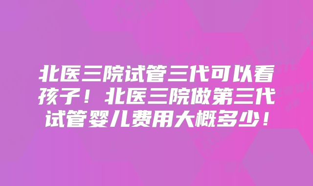 北医三院试管三代可以看孩子!北医三院做第三代试管婴儿费用大概多少!