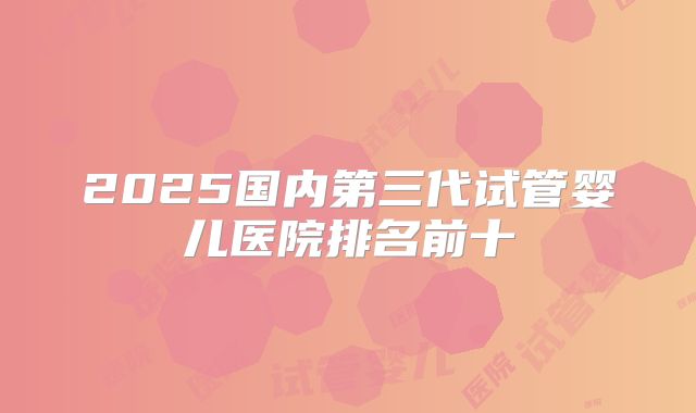 2025国内第三代试管婴儿医院排名前十