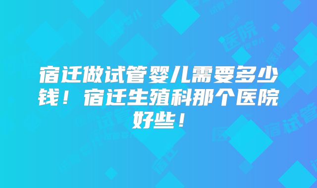 宿迁做试管婴儿需要多少钱！宿迁生殖科那个医院好些！