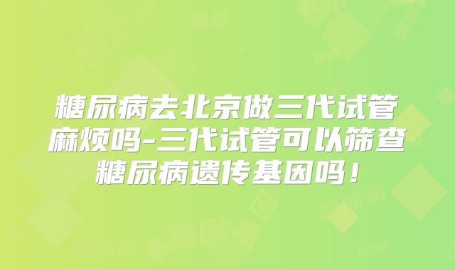 糖尿病去北京做三代试管麻烦吗-三代试管可以筛查糖尿病遗传基因吗！