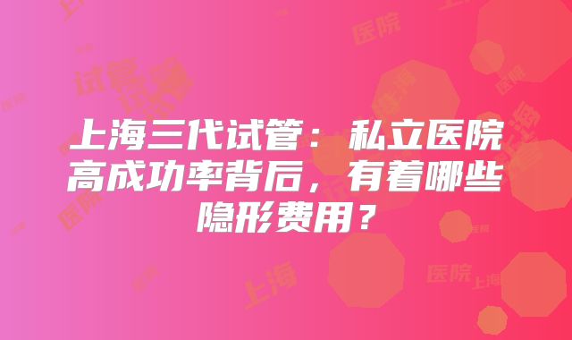上海三代试管：私立医院高成功率背后，有着哪些隐形费用？