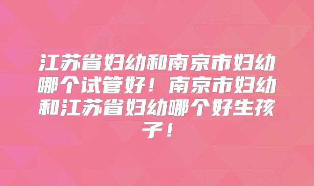 江苏省妇幼和南京市妇幼哪个试管好!南京市妇幼和江苏省妇幼哪个好生孩子!