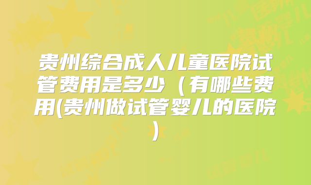 贵州综合成人儿童医院试管费用是多少(有哪些费用(贵州做试管婴儿的医院)