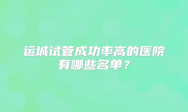 运城试管成功率高的医院有哪些名单？