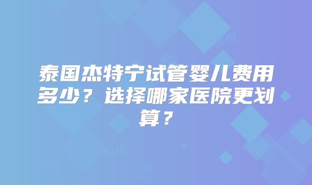 泰国杰特宁试管婴儿费用多少？选择哪家医院更划算？