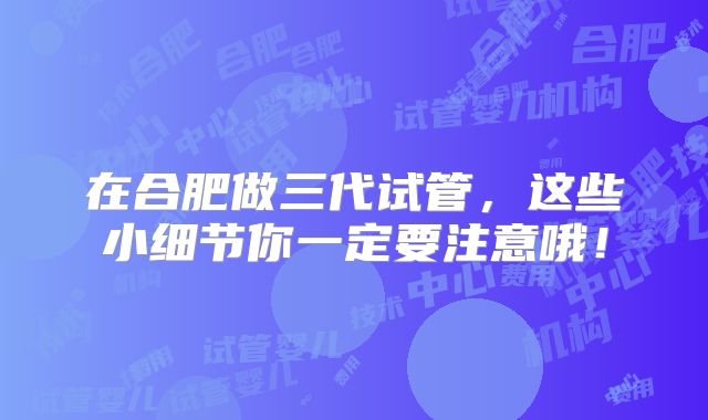 在合肥做三代试管,这些小细节你一定要注意哦!