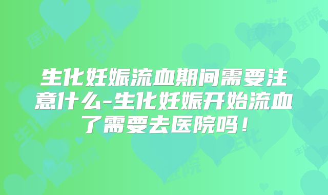 生化妊娠流血期间需要注意什么-生化妊娠开始流血了需要去医院吗!