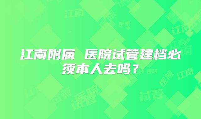 江南附属 医院试管建档必须本人去吗？