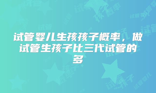 试管婴儿生孩孩子概率,做试管生孩子比三代试管的多