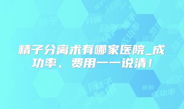 精子分离术有哪家医院_成功率、费用一一说清！