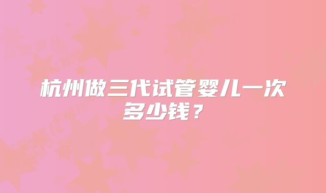 杭州做三代试管婴儿一次多少钱？