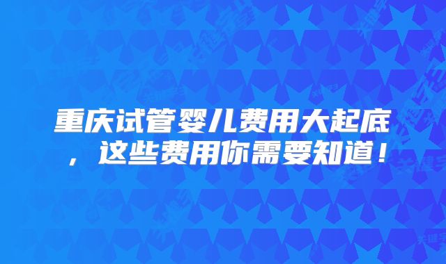 重庆试管婴儿费用大起底,这些费用你需要知道!
