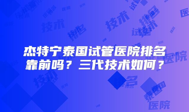 杰特宁泰国试管医院排名靠前吗?三代技术如何?