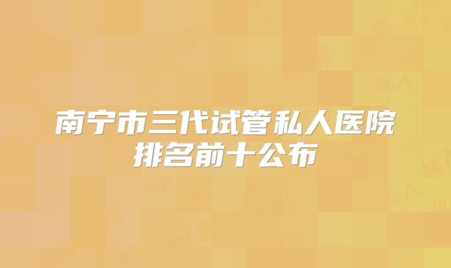 南宁市三代试管私人医院排名前十公布