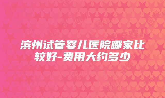 滨州试管婴儿医院哪家比较好-费用大约多少