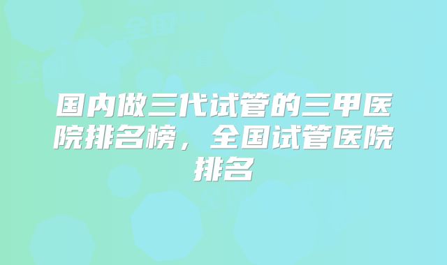 国内做三代试管的三甲医院排名榜，全国试管医院排名