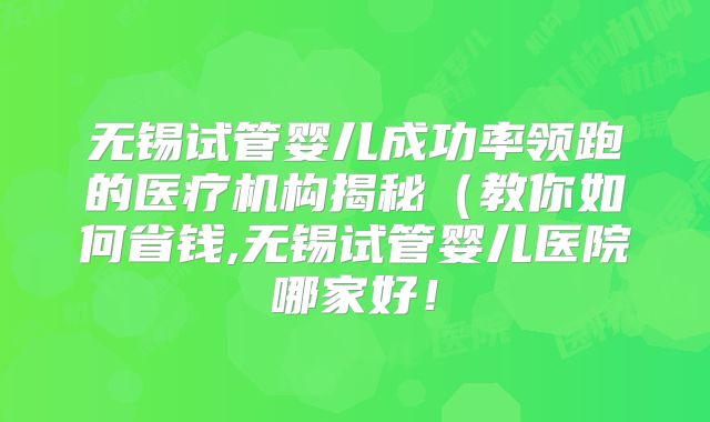 无锡试管婴儿成功率领跑的医疗机构揭秘(教你如何省钱,无锡试管婴儿医院哪家好!