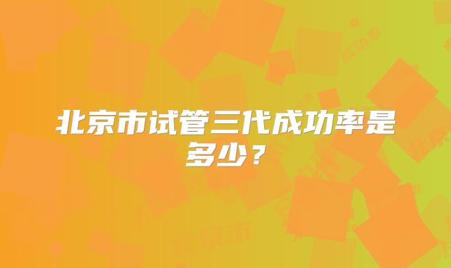 北京市试管三代成功率是多少？