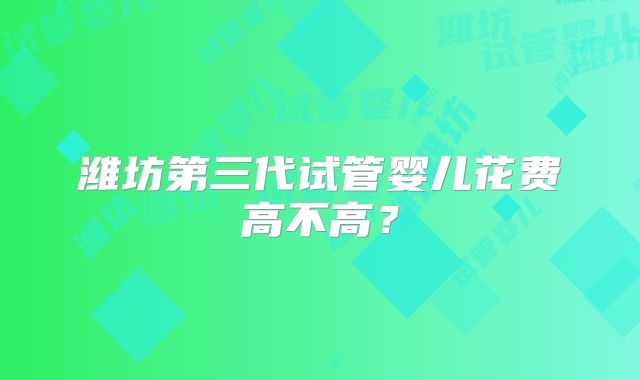 潍坊第三代试管婴儿花费高不高？