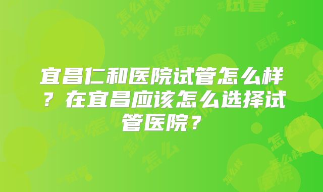 宜昌仁和医院试管怎么样？在宜昌应该怎么选择试管医院？