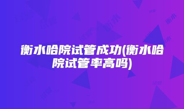 衡水哈院试管成功(衡水哈院试管率高吗)