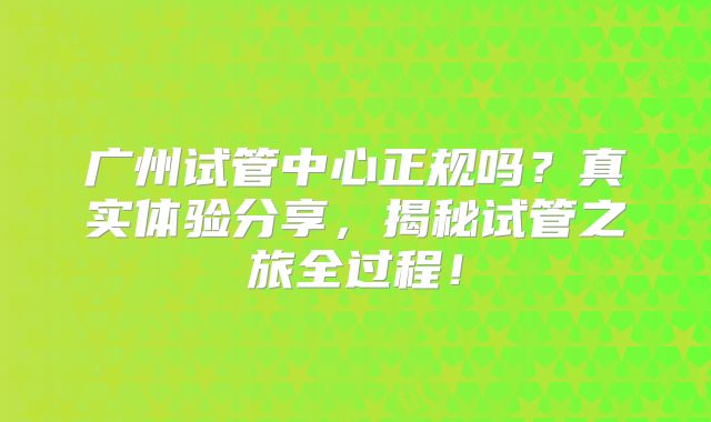 广州试管中心正规吗？真实体验分享，揭秘试管之旅全过程！