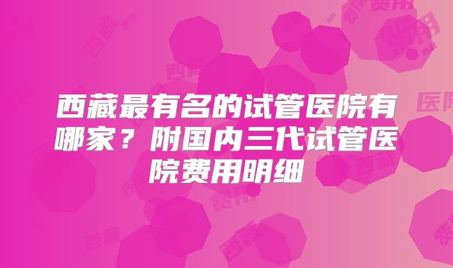 西藏最有名的试管医院有哪家？附国内三代试管医院费用明细