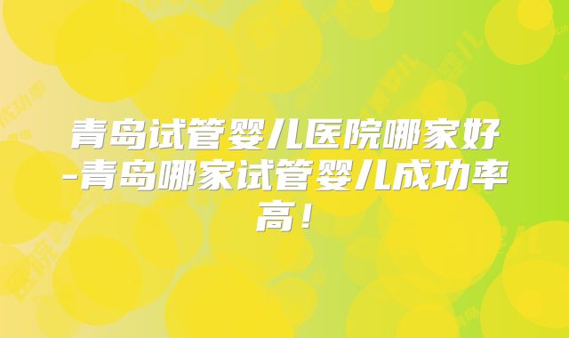 青岛试管婴儿医院哪家好-青岛哪家试管婴儿成功率高!