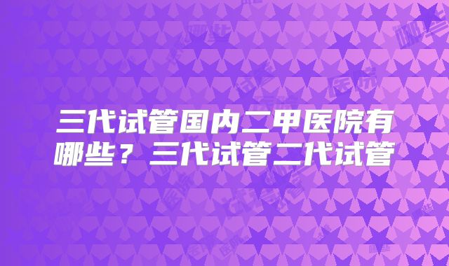 三代试管国内二甲医院有哪些?三代试管二代试管