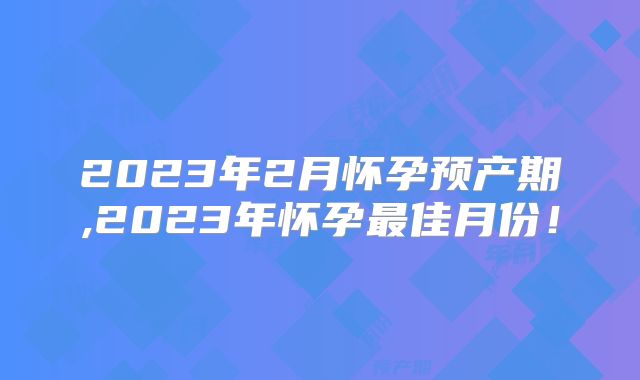 2023年2月怀孕预产期,2023年怀孕最佳月份!