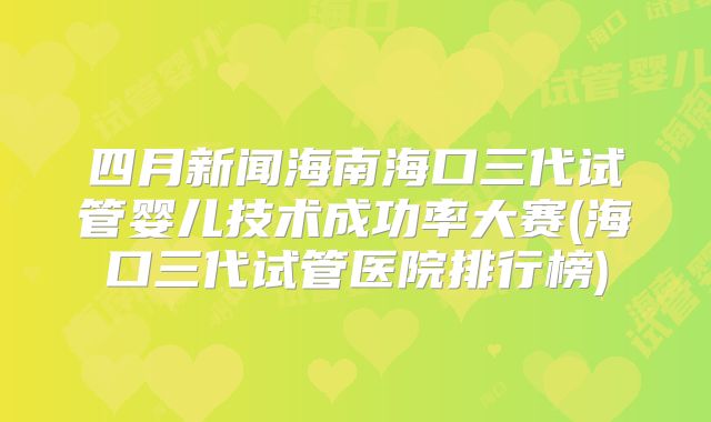 四月新闻海南海口三代试管婴儿技术成功率大赛(海口三代试管医院排行榜)