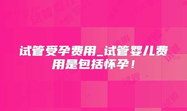 试管受孕费用_试管婴儿费用是包括怀孕！
