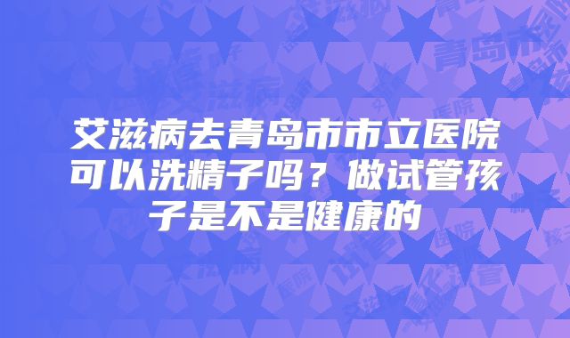 艾滋病去青岛市市立医院可以洗精子吗?做试管孩子是不是健康的