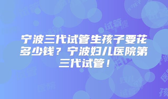 宁波三代试管生孩子要花多少钱？宁波妇儿医院第三代试管！