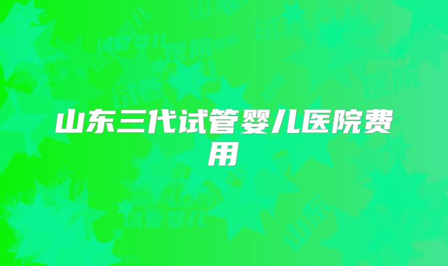 山东三代试管婴儿医院费用
