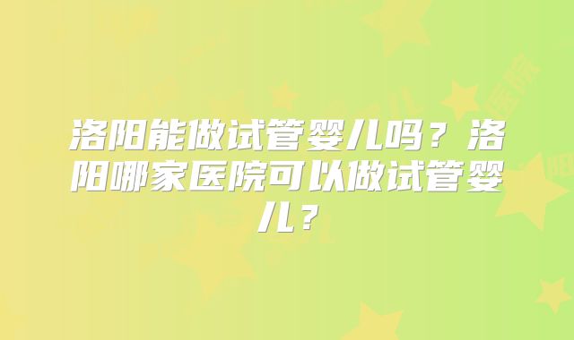 洛阳能做试管婴儿吗?洛阳哪家医院可以做试管婴儿?
